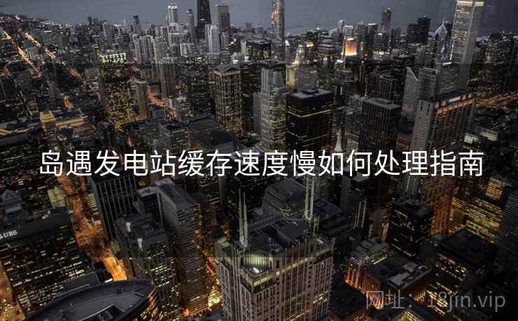 岛遇发电站缓存速度慢如何处理指南