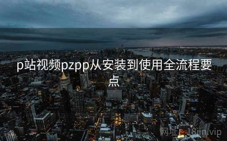 p站视频pzpp从安装到使用全流程要点
