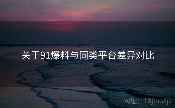 关于91爆料与同类平台差异对比